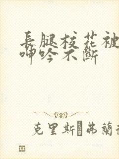 长腿校花被啪的呻吟不断