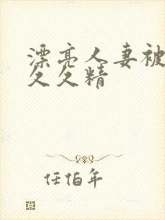 漂亮人妻被黑人久久精