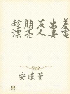 趁朋友出差征服漂亮人妻电影