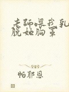 老师喂我乳 我脱她胸罩