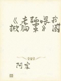 《老师喂我乳我掀胸罩》国产