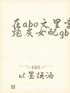在abo文里当炮灰女配gb