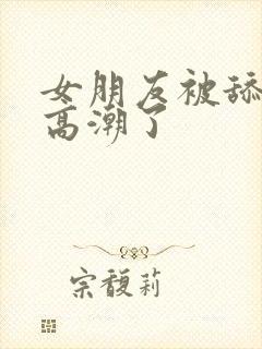女朋友被舔阴蒂高潮了