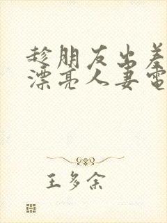 趁朋友出差征服漂亮人妻电影