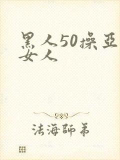 黑人50操亚洲女人