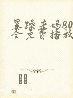 暴躁老妈80集全免费播放高清西瓜