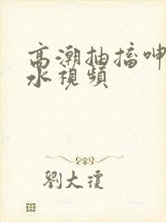 高潮抽搐呻吟喷水视频