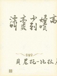 漂亮少妇高潮大叫爽到喷