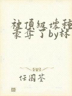 被顶级坏种强取豪夺了by林听成