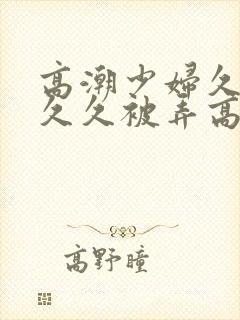 高潮少妇久久久久久被弄高潮封面
