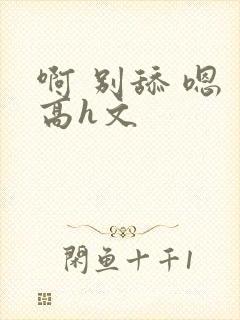 啊 别舔 嗯 高h文