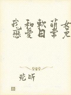 我和软萌女友的恋爱日常免费完整版