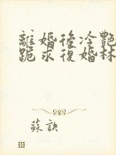 离婚后冷艳总裁跪求复婚林悦叶可卿全文阅读