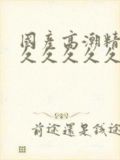 国产高潮精品久久久久久久