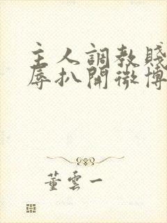 主人调教贱奴羞辱扒开微博小说
