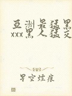 亚洲最猛黑人xxxx黑人猛交