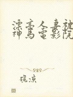 漂亮人妻被中出神马电影院
