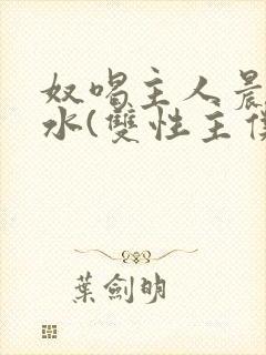 奴喝主人晨尿圣水(双性主仆)小说