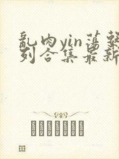 乱肉yin荡系列合集最新章节