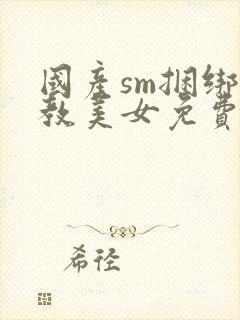 国产sm捆绑调教美女免费视频