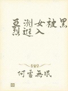 亚洲女被黑人猛烈进入
