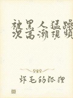 被黑人猛躁1o次高潮视频