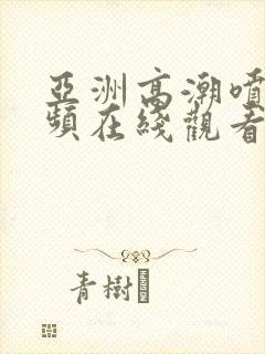 亚洲高潮喷水视频在线观看