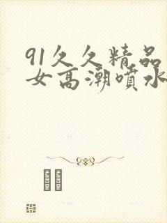 91久久精品美女高潮喷水