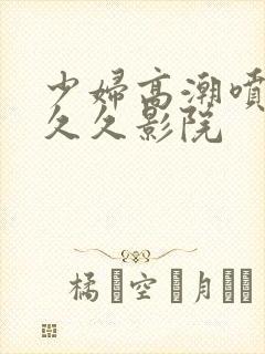 少妇高潮喷水久久久影院