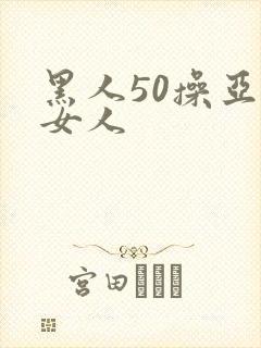 黑人50操亚洲女人