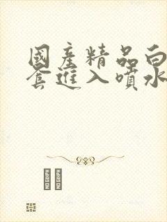 国产精品白丝无套进入喷水