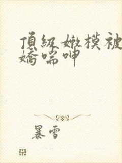 顶级嫩模被啪到娇喘呻