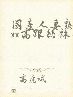国产人妻熟女ⅹxx高跟丝袜网站