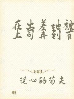 在出差地被变态上司弄到有感觉的女职员h