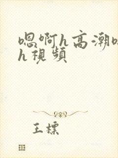 嗯啊h高潮嗯啊h视频