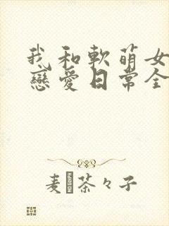 我和软萌女友的恋爱日常全文阅读