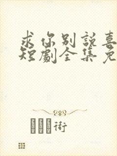 求你别说喜欢我短剧全集免费观看