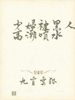 少妇被黑人爽到高潮喷水