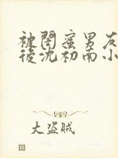 被闺蜜男友认错后沈初南小说