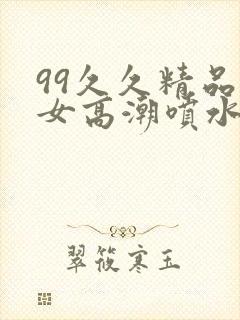 99久久精品美女高潮喷水呻吟