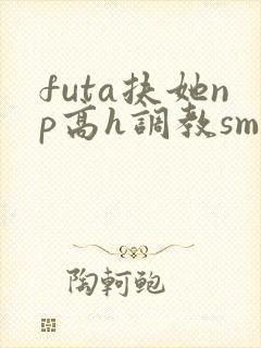 futa扶她np高h调教sm
