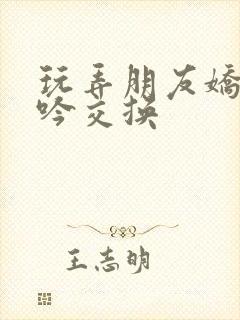 玩弄朋友娇妻呻吟交换