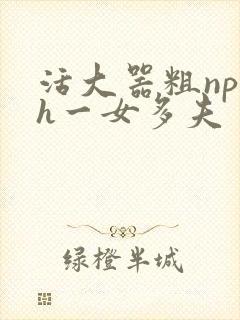 活大器粗np高h一女多夫