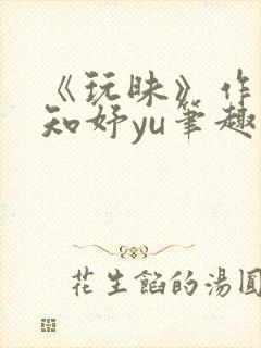 《玩昧》作者:知妤yu笔趣阁免费阅读