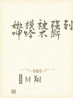 嫩模被强到高潮呻吟不断