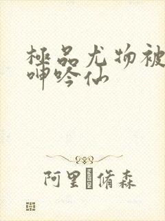 极品尤物被啪到呻吟仙