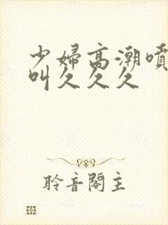 少妇高潮喷水惨叫久久久