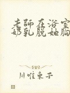 老师在浴室喂我奶乳脱她胸罩