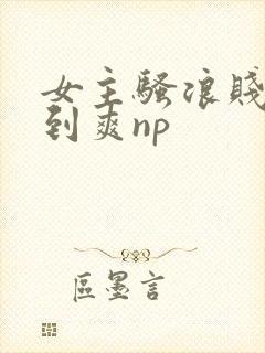 女主骚浪贱被c到爽np封面