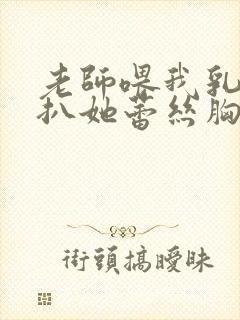老师喂我乳水我扒她蕾丝胸罩
